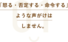 「怒る・否定する・命令する」ような声がけはしません。