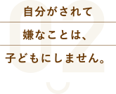 自分がされて嫌なことは、子どもにしません。