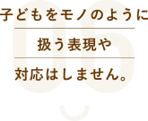 子どもをモノのように扱う表現や対応はしません。