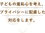 子どもの羞恥心を考え、プライバシーに配慮した対応をします。