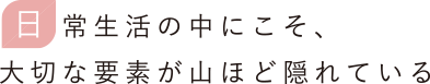 常生活の中こそ、大切な要素が山ほど隠れている