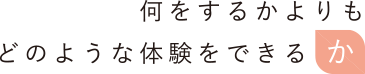 何をするかよりもどのような体験をできるか