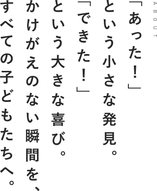 「あった！」という小さな発見。「できた！」という大きな喜び。かけがえのない瞬間を、すべての子どもたちへ。